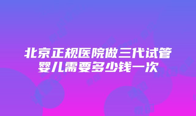 北京正规医院做三代试管婴儿需要多少钱一次