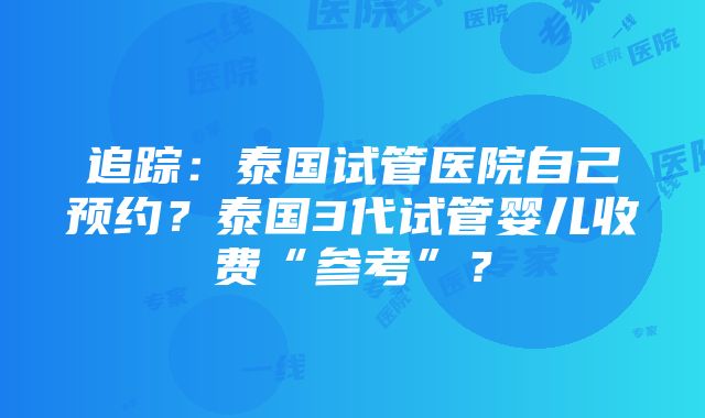 追踪：泰国试管医院自己预约？泰国3代试管婴儿收费“参考”？