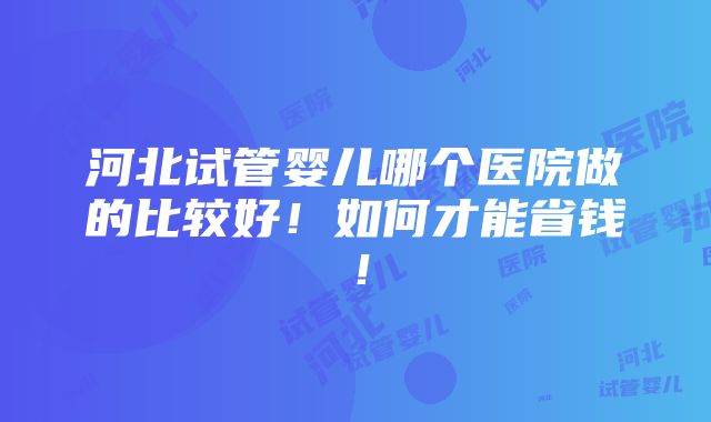 河北试管婴儿哪个医院做的比较好！如何才能省钱！