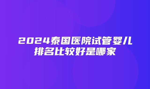 2024泰国医院试管婴儿排名比较好是哪家