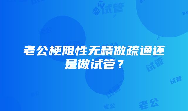 老公梗阻性无精做疏通还是做试管？