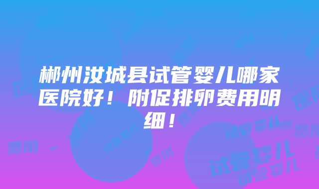 郴州汝城县试管婴儿哪家医院好！附促排卵费用明细！