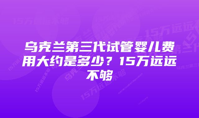 乌克兰第三代试管婴儿费用大约是多少？15万远远不够