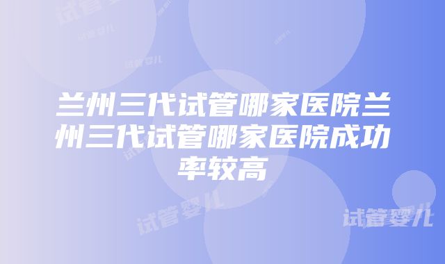 兰州三代试管哪家医院兰州三代试管哪家医院成功率较高