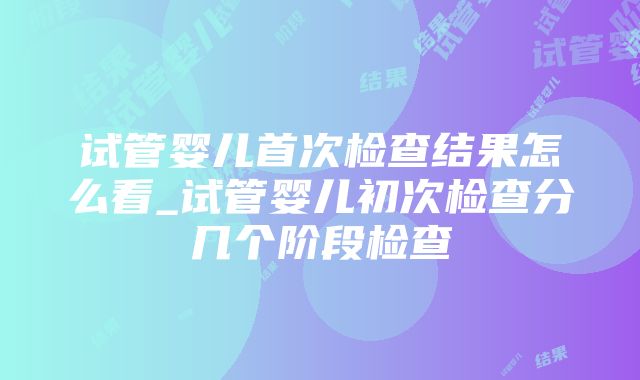 试管婴儿首次检查结果怎么看_试管婴儿初次检查分几个阶段检查