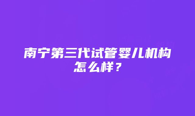 南宁第三代试管婴儿机构怎么样？