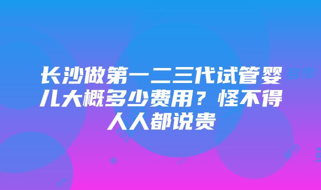 长沙做第一二三代试管婴儿大概多少费用？怪不得人人都说贵