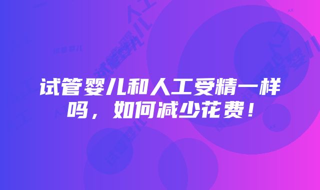 试管婴儿和人工受精一样吗，如何减少花费！