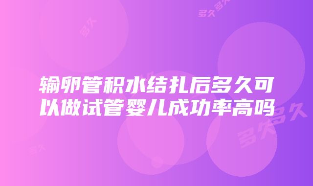 输卵管积水结扎后多久可以做试管婴儿成功率高吗