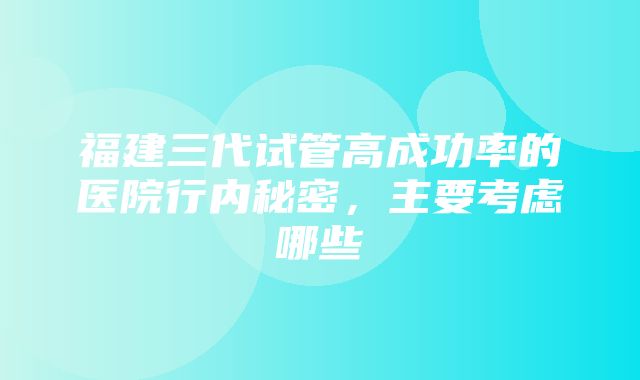 福建三代试管高成功率的医院行内秘密，主要考虑哪些