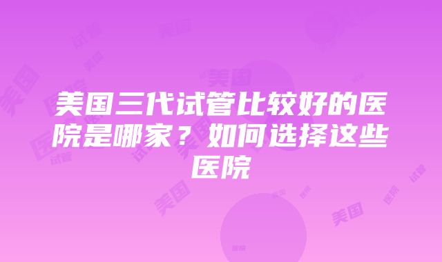 美国三代试管比较好的医院是哪家？如何选择这些医院