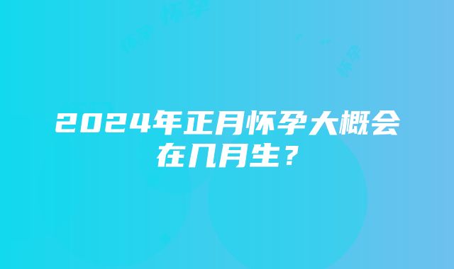 2024年正月怀孕大概会在几月生？