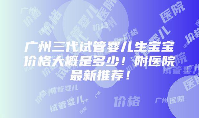 广州三代试管婴儿生宝宝价格大概是多少！附医院最新推荐！