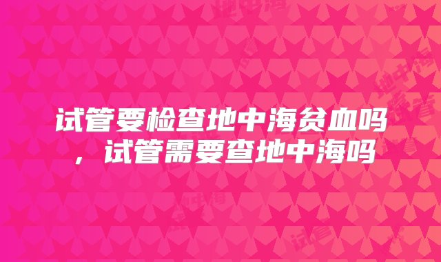 试管要检查地中海贫血吗，试管需要查地中海吗