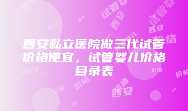 西安私立医院做三代试管价格便宜，试管婴儿价格目录表