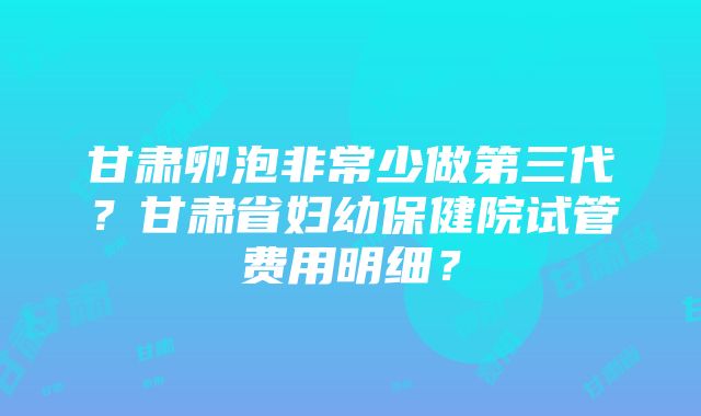 甘肃卵泡非常少做第三代？甘肃省妇幼保健院试管费用明细？