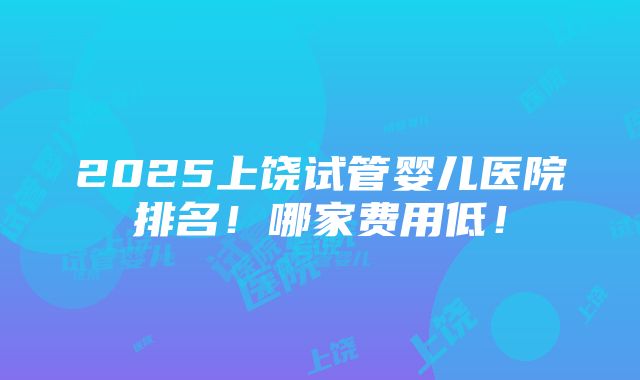 2025上饶试管婴儿医院排名！哪家费用低！