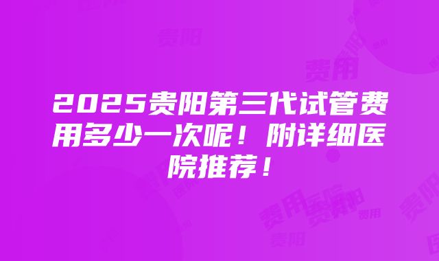 2025贵阳第三代试管费用多少一次呢！附详细医院推荐！