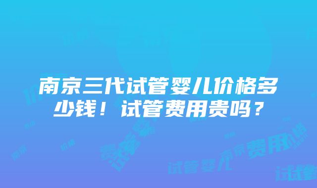 南京三代试管婴儿价格多少钱！试管费用贵吗？