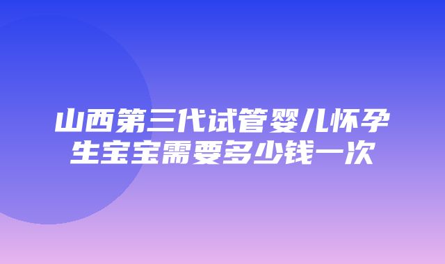 山西第三代试管婴儿怀孕生宝宝需要多少钱一次