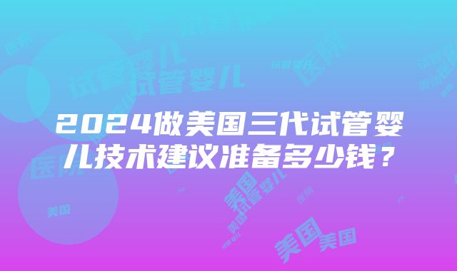 2024做美国三代试管婴儿技术建议准备多少钱？