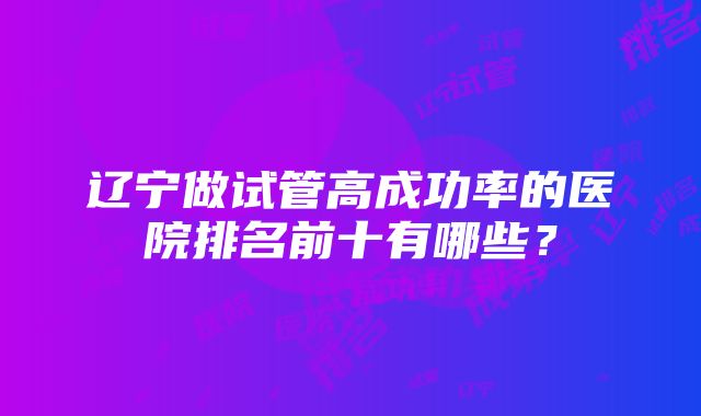 辽宁做试管高成功率的医院排名前十有哪些？