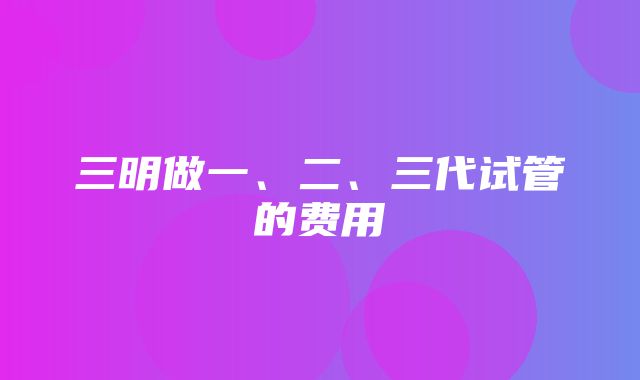 三明做一、二、三代试管的费用