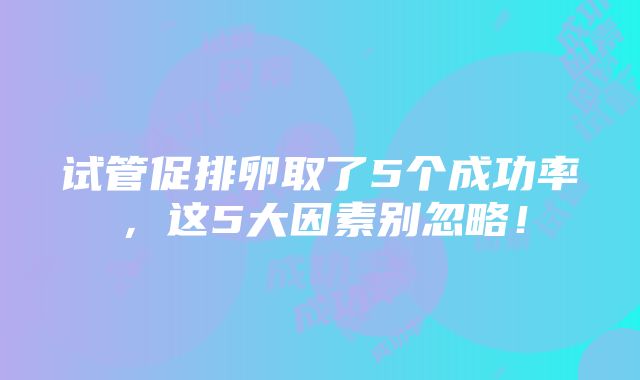 试管促排卵取了5个成功率，这5大因素别忽略！