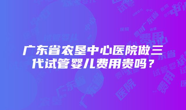 广东省农垦中心医院做三代试管婴儿费用贵吗？