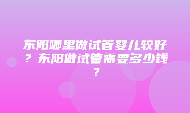 东阳哪里做试管婴儿较好？东阳做试管需要多少钱？