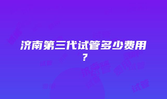 济南第三代试管多少费用？