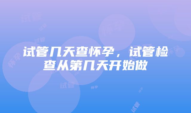 试管几天查怀孕，试管检查从第几天开始做