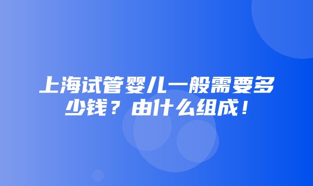 上海试管婴儿一般需要多少钱？由什么组成！