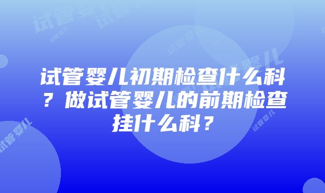 试管婴儿初期检查什么科？做试管婴儿的前期检查挂什么科？