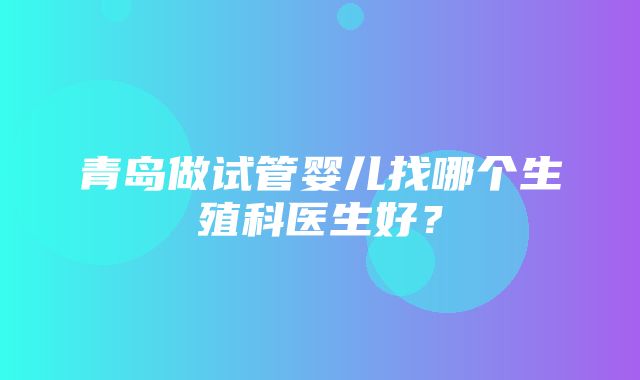 青岛做试管婴儿找哪个生殖科医生好？