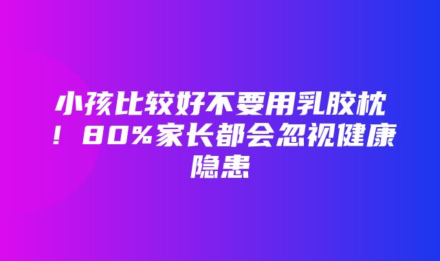 小孩比较好不要用乳胶枕！80%家长都会忽视健康隐患