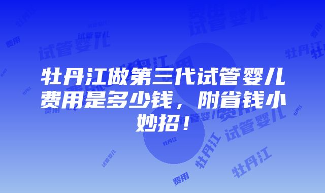 牡丹江做第三代试管婴儿费用是多少钱，附省钱小妙招！