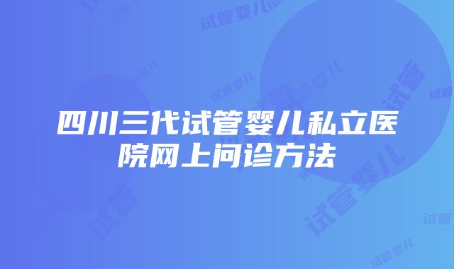 四川三代试管婴儿私立医院网上问诊方法