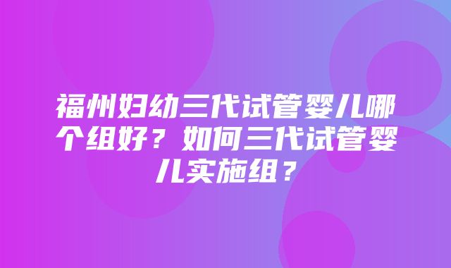 福州妇幼三代试管婴儿哪个组好？如何三代试管婴儿实施组？