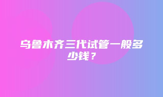 乌鲁木齐三代试管一般多少钱？