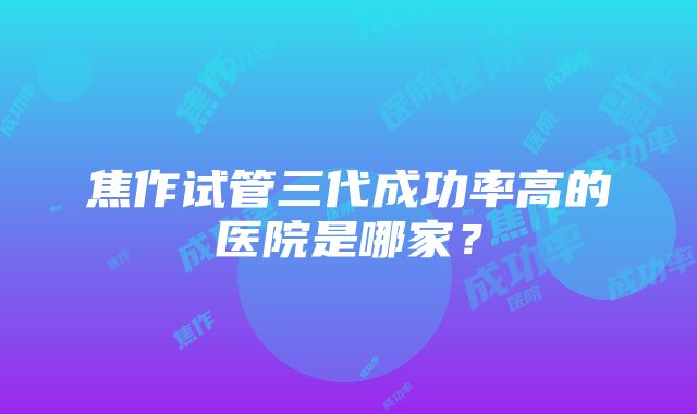 焦作试管三代成功率高的医院是哪家？