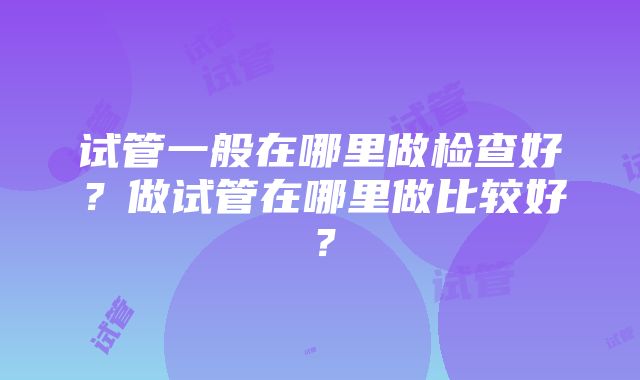 试管一般在哪里做检查好？做试管在哪里做比较好？