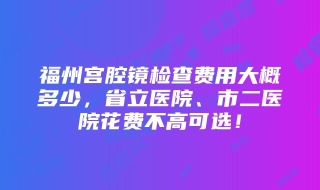 福州宫腔镜检查费用大概多少，省立医院、市二医院花费不高可选！