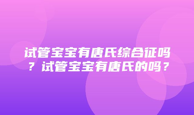 试管宝宝有唐氏综合征吗？试管宝宝有唐氏的吗？