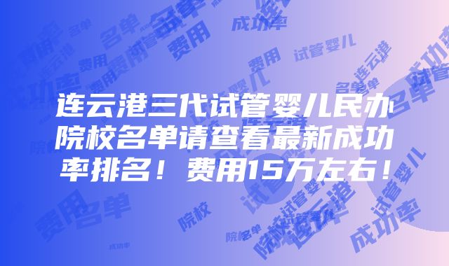 连云港三代试管婴儿民办院校名单请查看最新成功率排名！费用15万左右！