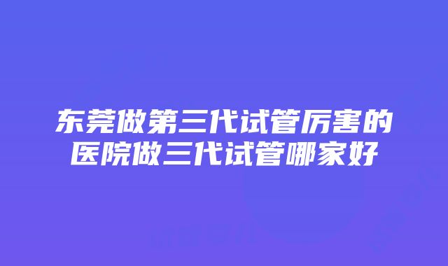 东莞做第三代试管厉害的医院做三代试管哪家好