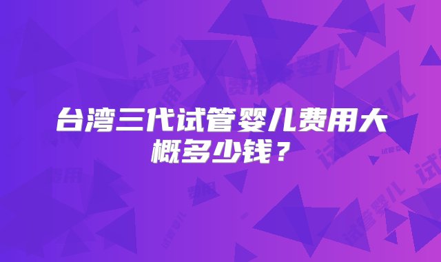 台湾三代试管婴儿费用大概多少钱？