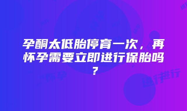 孕酮太低胎停育一次，再怀孕需要立即进行保胎吗？