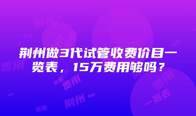 荆州做3代试管收费价目一览表，15万费用够吗？