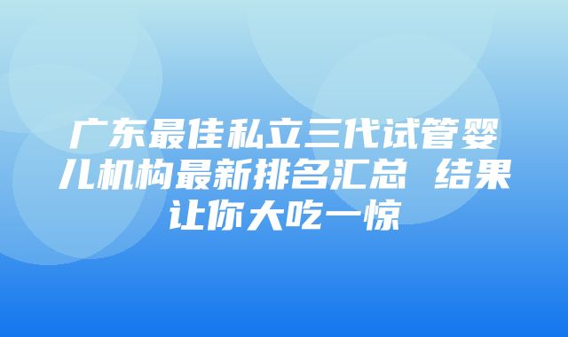 广东最佳私立三代试管婴儿机构最新排名汇总 结果让你大吃一惊